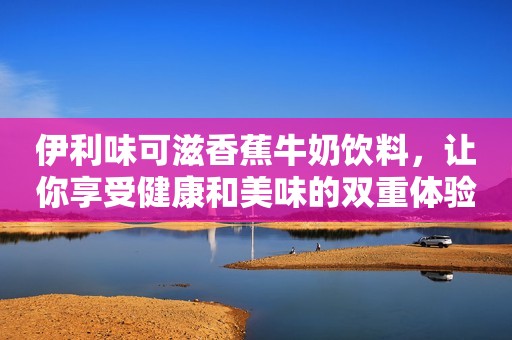 伊利味可滋香蕉牛奶饮料，让你享受健康和美味的双重体验挖呀挖黄老师已39岁，真容被嘲像嫩牛五方，榜一大哥“连夜逃跑”