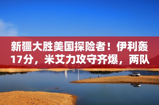 新疆大胜美国探险者！伊利轰17分，米艾力攻守齐爆，两队长已确定1973年，叶剑英问朱德：“谁能帮我整顿军队？”朱德缓缓写下3个字