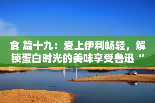 食 篇十九：爱上伊利畅轻，解锁蛋白时光的美味享受鲁迅“骂人不带脏字”的5句真名言，过年碰到熊孩子就可以用了