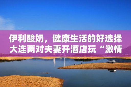 伊利酸奶，健康生活的好选择大连两对夫妻开酒店玩“激情派对”，被拘后哭诉：你情我愿，也犯法