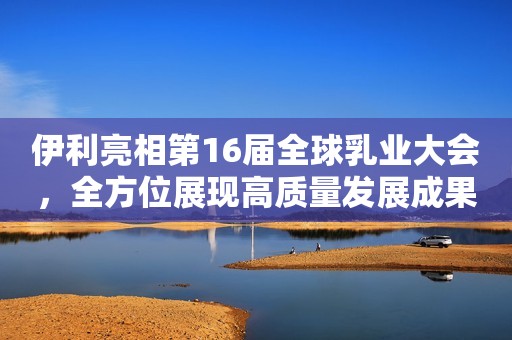 伊利亮相第16届全球乳业大会，全方位展现高质量发展成果
