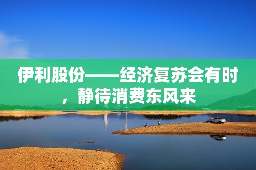 伊利股份——经济复苏会有时，静待消费东风来