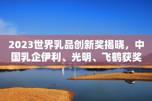2023世界乳品创新奖揭晓，中国乳企伊利、光明、飞鹤获奖！