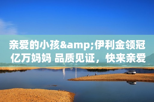 亲爱的小孩&伊利金领冠 亿万妈妈 品质见证，快来亲爱的...