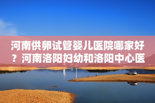 河南供卵试管婴儿医院哪家好？河南洛阳妇幼和洛阳中心医院哪家性价比高
