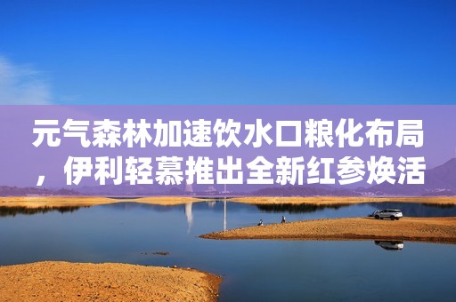 元气森林加速饮水口粮化布局，伊利轻慕推出全新红参焕活奶粉...