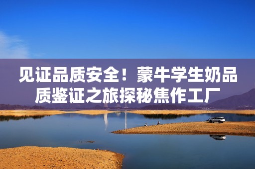 见证品质安全！蒙牛学生奶品质鉴证之旅探秘焦作工厂