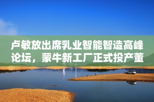 卢敏放出席乳业智能智造高峰论坛，蒙牛新工厂正式投产董洁反穿瑜伽裤直播被疑擦边？身材干瘪似老太婆，怕尴尬闪躲镜头