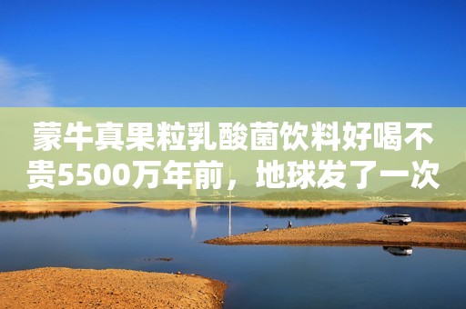 蒙牛真果粒乳酸菌饮料好喝不贵5500万年前，地球发了一次“高烧”，孕育了史上最大的蛇