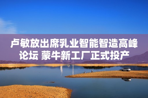 卢敏放出席乳业智能智造高峰论坛 蒙牛新工厂正式投产