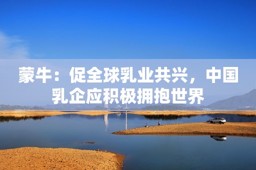 蒙牛：促全球乳业共兴，中国乳企应积极拥抱世界