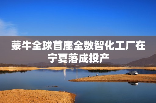 蒙牛全球首座全数智化工厂在宁夏落成投产