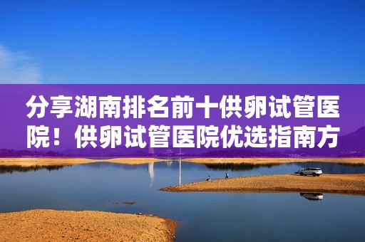分享湖南排名前十供卵试管医院！供卵试管医院优选指南方针