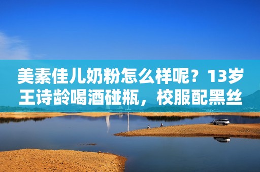美素佳儿奶粉怎么样呢？13岁王诗龄喝酒碰瓶，校服配黑丝袜，夜晚游玩超嗨，网友：飘了？
