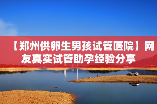 【郑州供卵生男孩试管医院】网友真实试管助孕经验分享