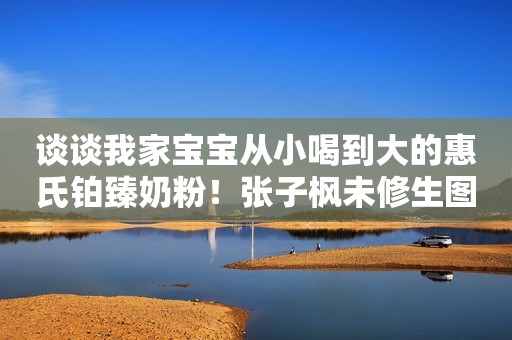 谈谈我家宝宝从小喝到大的惠氏铂臻奶粉！张子枫未修生图流出，被网友公开批评：她的胸碍了谁的“意淫梦”？