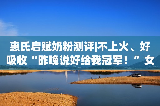 惠氏启赋奶粉测评|不上火、好吸收“昨晚说好给我冠军！”女模特向评委扔鞋更多细节曝光！