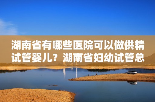 湖南省有哪些医院可以做供精试管婴儿？湖南省妇幼试管总花费贵不贵？