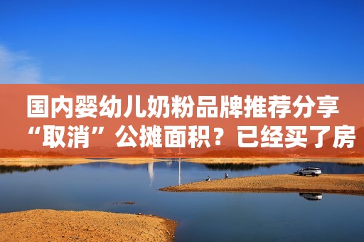 国内婴幼儿奶粉品牌推荐分享“取消”公摊面积？已经买了房的人！能获得补偿吗？国家回应来了