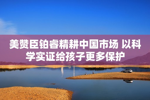 美赞臣铂睿精耕中国市场 以科学实证给孩子更多保护