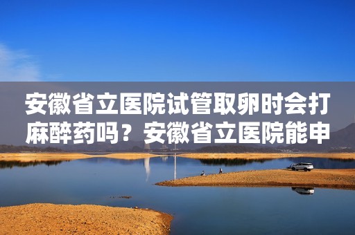 安徽省立医院试管取卵时会打麻醉药吗？安徽省立医院能申请做试管吗
