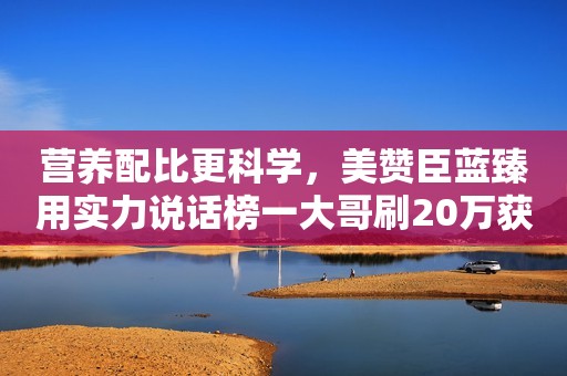 营养配比更科学，美赞臣蓝臻用实力说话榜一大哥刷20万获得女主播青睐，潇洒3夜被拉黑，怒晒其床照