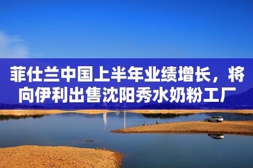 菲仕兰中国上半年业绩增长，将向伊利出售沈阳秀水奶粉工厂