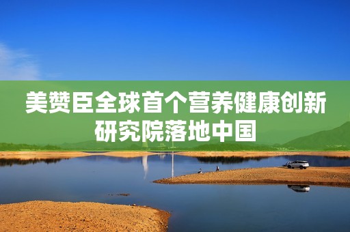 美赞臣全球首个营养健康创新研究院落地中国