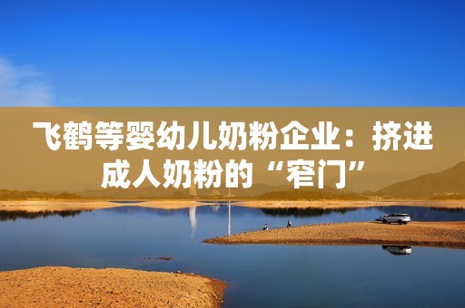 飞鹤等婴幼儿奶粉企业：挤进成人奶粉的“窄门”