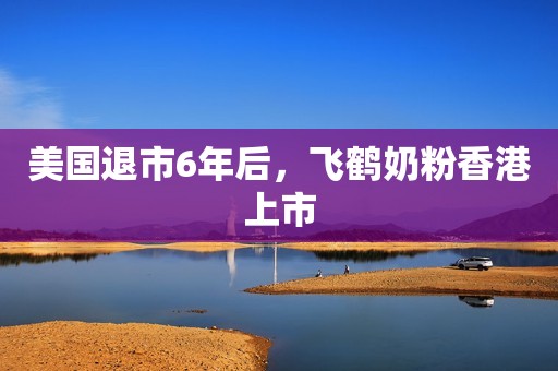 美国退市6年后，飞鹤奶粉香港上市