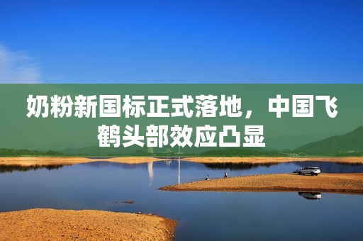 奶粉新国标正式落地，中国飞鹤头部效应凸显