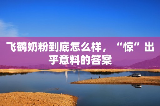 飞鹤奶粉到底怎么样，“惊”出乎意料的答案