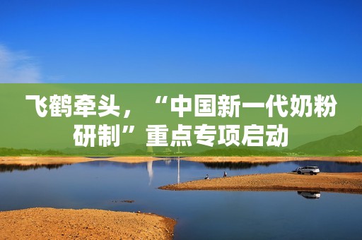 飞鹤牵头，“中国新一代奶粉研制”重点专项启动