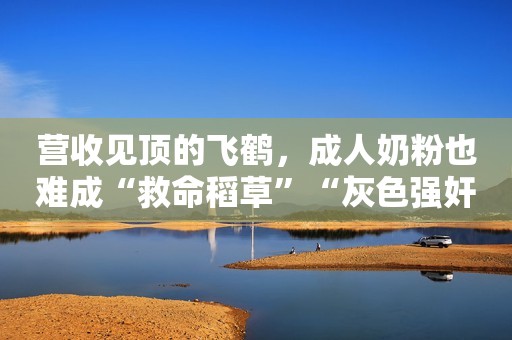 营收见顶的飞鹤，成人奶粉也难成“救命稻草”“灰色强奸”比你想象的更近，受害者：我甚至没意识到那是强奸
