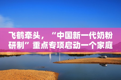 飞鹤牵头，“中国新一代奶粉研制”重点专项启动一个家庭最大的悲哀，不是没钱，而是把这3个隐私告诉外人