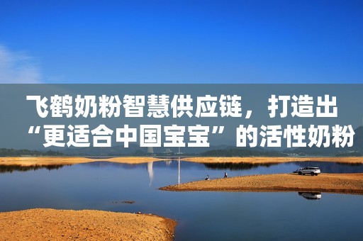 飞鹤奶粉智慧供应链，打造出“更适合中国宝宝”的活性奶粉