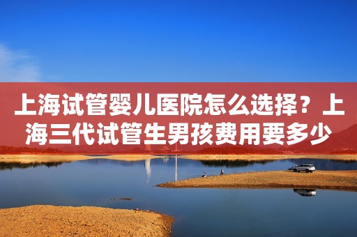 上海试管婴儿医院怎么选择？上海三代试管生男孩费用要多少