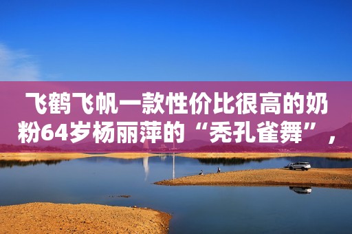 飞鹤飞帆一款性价比很高的奶粉64岁杨丽萍的“秃孔雀舞”，孔雀毛去哪儿了？网友：不敢看男演员