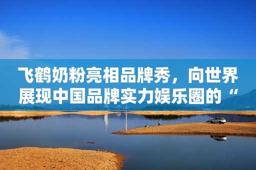 飞鹤奶粉亮相品牌秀，向世界展现中国品牌实力娱乐圈的“假戏真做”，祸害了多少女明星？