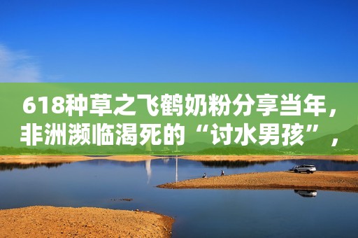 618种草之飞鹤奶粉分享当年，非洲濒临渴死的“讨水男孩”，时隔多年过去，如今过的怎样