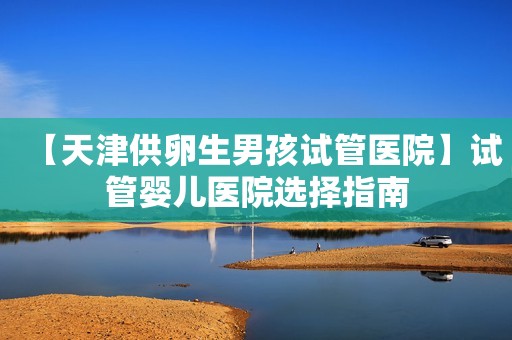 【天津供卵生男孩试管医院】试管婴儿医院选择指南