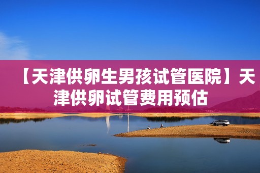 【天津供卵生男孩试管医院】天津供卵试管费用预估