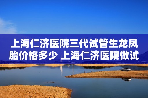 上海仁济医院三代试管生龙凤胎价格多少 上海仁济医院做试管成功率高吗