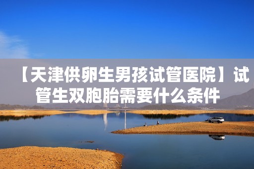 【天津供卵生男孩试管医院】试管生双胞胎需要什么条件