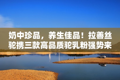 奶中珍品，养生佳品！拉善丝驼携三款高品质驼乳粉强势来袭，助阵终端销售，让健康更简单！