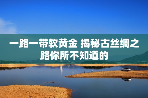 一路一带软黄金 揭秘古丝绸之路你所不知道的