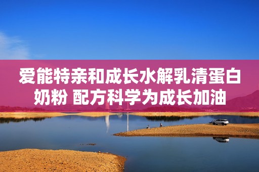 爱能特亲和成长水解乳清蛋白奶粉 配方科学为成长加油
