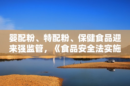 婴配粉、特配粉、保健食品迎来强监管，《食品安全法实施条例》12月起实施！