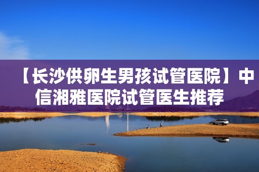 【长沙供卵生男孩试管医院】中信湘雅医院试管医生推荐