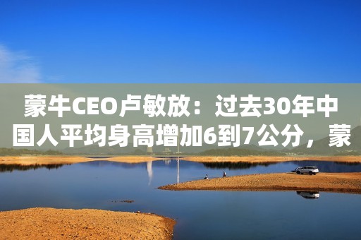 蒙牛CEO卢敏放：过去30年中国人平均身高增加6到7公分，蒙牛是有贡献的